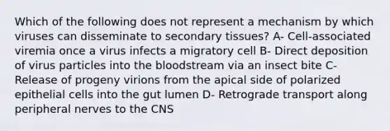 Which of the following does not represent a mechanism by which viruses can disseminate to secondary tissues? A- Cell-associated viremia once a virus infects a migratory cell B- Direct deposition of virus particles into <a href='https://www.questionai.com/knowledge/k7oXMfj7lk-the-blood' class='anchor-knowledge'>the blood</a>stream via an insect bite C- Release of progeny virions from the apical side of polarized epithelial cells into the gut lumen D- Retrograde transport along peripheral nerves to the CNS