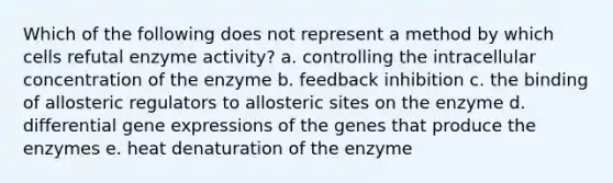 Which of the following does not represent a method by which cells refutal enzyme activity? a. controlling the intracellular concentration of the enzyme b. feedback inhibition c. the binding of allosteric regulators to allosteric sites on the enzyme d. differential gene expressions of the genes that produce the enzymes e. heat denaturation of the enzyme