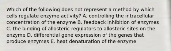 Which of the following does not represent a method by which cells regulate enzyme activity? A. controlling the intracellular concentration of the enzyme B. feedback inhibition of enzymes C. the binding of allosteric regulators to allosteric sites on the enzyme D. differential gene expression of the genes that produce enzymes E. heat denaturation of the enzyme