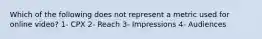 Which of the following does not represent a metric used for online video? 1- CPX 2- Reach 3- Impressions 4- Audiences