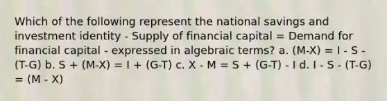 Which of the following represent the national savings and investment identity - Supply of financial capital = Demand for financial capital - expressed in algebraic terms? a. (M-X) = I - S - (T-G) b. S + (M-X) = I + (G-T) c. X - M = S + (G-T) - I d. I - S - (T-G) = (M - X)