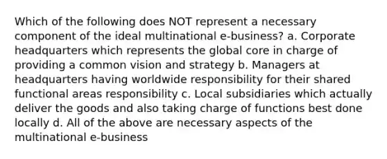 Which of the following does NOT represent a necessary component of the ideal multinational e-business? a. Corporate headquarters which represents the global core in charge of providing a common vision and strategy b. Managers at headquarters having worldwide responsibility for their shared functional areas responsibility c. Local subsidiaries which actually deliver the goods and also taking charge of functions best done locally d. All of the above are necessary aspects of the multinational e-business