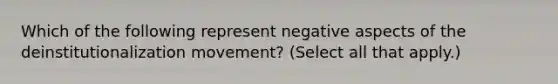 Which of the following represent negative aspects of the deinstitutionalization movement? (Select all that apply.)