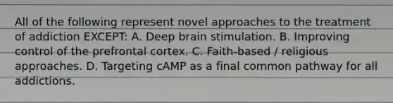 All of the following represent novel approaches to the treatment of addiction EXCEPT: A. Deep brain stimulation. B. Improving control of the prefrontal cortex. C. Faith-based / religious approaches. D. Targeting cAMP as a final common pathway for all addictions.