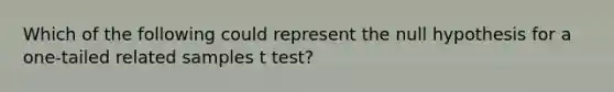 Which of the following could represent the null hypothesis for a one-tailed related samples t test?