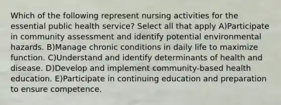 Which of the following represent nursing activities for the essential public health service? Select all that apply A)Participate in community assessment and identify potential environmental hazards. B)Manage chronic conditions in daily life to maximize function. C)Understand and identify determinants of health and disease. D)Develop and implement community-based health education. E)Participate in continuing education and preparation to ensure competence.