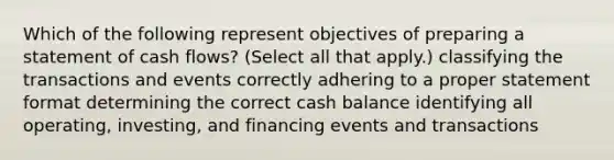 Which of the following represent objectives of preparing a statement of cash flows? (Select all that apply.) classifying the transactions and events correctly adhering to a proper statement format determining the correct cash balance identifying all operating, investing, and financing events and transactions