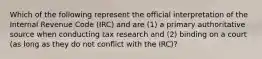 Which of the following represent the official interpretation of the Internal Revenue Code (IRC) and are (1) a primary authoritative source when conducting tax research and (2) binding on a court (as long as they do not conflict with the IRC)?