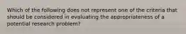 Which of the following does not represent one of the criteria that should be considered in evaluating the appropriateness of a potential research problem?