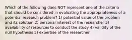 Which of the following does NOT represent one of the criteria that should be considered in evaluating the appropriateness of a potential research problem? 1) potential value of the problem and its solution 2) personal interest of the researcher 3) availability of resources to conduct the study 4) validity of the null hypothesis 5) expertise of the researcher