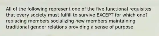 All of the following represent one of the five functional requisites that every society must fulfill to survive EXCEPT for which one? replacing members socializing new members maintaining traditional gender relations providing a sense of purpose