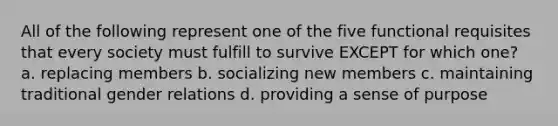 All of the following represent one of the five functional requisites that every society must fulfill to survive EXCEPT for which one? a. replacing members b. socializing new members c. maintaining traditional gender relations d. providing a sense of purpose