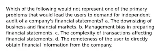 Which of the following would not represent one of the primary problems that would lead the users to demand for independent audit of a company's financial statements? a. The downsizing of business and financial markets. b. Management bias in preparing financial statements. c. The complexity of transactions affecting financial statements. d. The remoteness of the user to directly obtain financial information from the company.