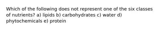 Which of the following does not represent one of the six classes of nutrients? a) lipids b) carbohydrates c) water d) phytochemicals e) protein