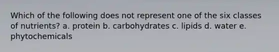 Which of the following does not represent one of the six classes of nutrients? a. protein b. carbohydrates c. lipids d. water e. phytochemicals