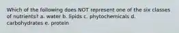 Which of the following does NOT represent one of the six classes of nutrients? a. water b. lipids c. phytochemicals d. carbohydrates e. protein