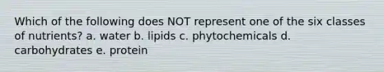 Which of the following does NOT represent one of the six classes of nutrients? a. water b. lipids c. phytochemicals d. carbohydrates e. protein