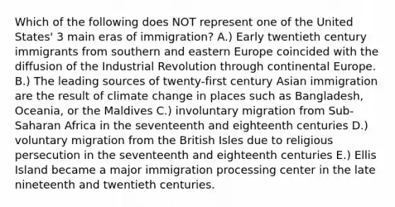 Which of the following does NOT represent one of the United States' 3 main eras of immigration? A.) Early twentieth century immigrants from southern and eastern Europe coincided with the diffusion of the Industrial Revolution through continental Europe. B.) The leading sources of twenty-first century Asian immigration are the result of climate change in places such as Bangladesh, Oceania, or the Maldives C.) involuntary migration from Sub-Saharan Africa in the seventeenth and eighteenth centuries D.) voluntary migration from the British Isles due to religious persecution in the seventeenth and eighteenth centuries E.) Ellis Island became a major immigration processing center in the late nineteenth and twentieth centuries.