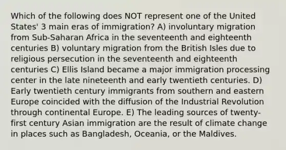 Which of the following does NOT represent one of the United States' 3 main eras of immigration? A) involuntary migration from Sub-Saharan Africa in the seventeenth and eighteenth centuries B) voluntary migration from the British Isles due to religious persecution in the seventeenth and eighteenth centuries C) Ellis Island became a major immigration processing center in the late nineteenth and early twentieth centuries. D) Early twentieth century immigrants from southern and eastern Europe coincided with the diffusion of the Industrial Revolution through continental Europe. E) The leading sources of twenty-first century Asian immigration are the result of climate change in places such as Bangladesh, Oceania, or the Maldives.