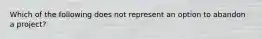 Which of the following does not represent an option to abandon a project?