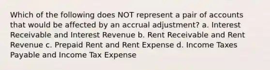 Which of the following does NOT represent a pair of accounts that would be affected by an accrual adjustment? a. Interest Receivable and Interest Revenue b. Rent Receivable and Rent Revenue c. Prepaid Rent and Rent Expense d. Income Taxes Payable and Income Tax Expense