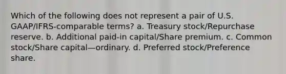 Which of the following does not represent a pair of U.S. GAAP/IFRS-comparable terms? a. Treasury stock/Repurchase reserve. b. Additional paid-in capital/Share premium. c. Common stock/Share capital—ordinary. d. Preferred stock/Preference share.