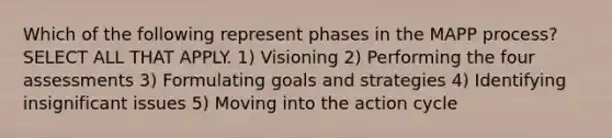 Which of the following represent phases in the MAPP process? SELECT ALL THAT APPLY. 1) Visioning 2) Performing the four assessments 3) Formulating goals and strategies 4) Identifying insignificant issues 5) Moving into the action cycle