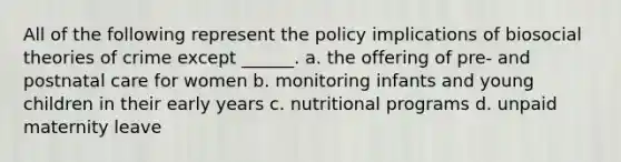 All of the following represent the policy implications of biosocial theories of crime except ______. a. the offering of pre- and postnatal care for women b. monitoring infants and young children in their early years c. nutritional programs d. unpaid maternity leave