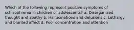 Which of the following represent positive symptoms of schizophrenia in children or adolescents? a. Disorganized thought and apathy b. Hallucinations and delusions c. Lethargy and blunted affect d. Poor concentration and attention