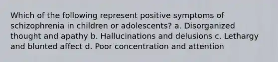 Which of the following represent positive symptoms of schizophrenia in children or adolescents? a. Disorganized thought and apathy b. Hallucinations and delusions c. Lethargy and blunted affect d. Poor concentration and attention