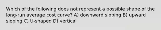 Which of the following does not represent a possible shape of the long-run average cost curve? A) downward sloping B) upward sloping C) U-shaped D) vertical