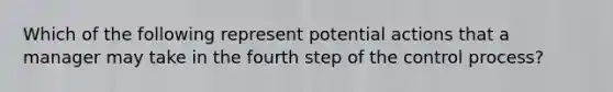 Which of the following represent potential actions that a manager may take in the fourth step of the control process?