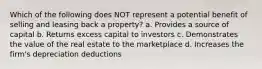 Which of the following does NOT represent a potential benefit of selling and leasing back a property? a. Provides a source of capital b. Returns excess capital to investors c. Demonstrates the value of the real estate to the marketplace d. Increases the firm's depreciation deductions