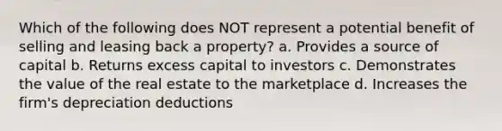 Which of the following does NOT represent a potential benefit of selling and leasing back a property? a. Provides a source of capital b. Returns excess capital to investors c. Demonstrates the value of the real estate to the marketplace d. Increases the firm's depreciation deductions