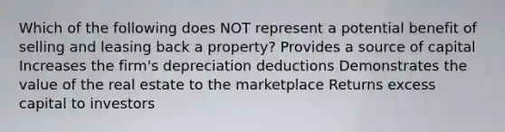 Which of the following does NOT represent a potential benefit of selling and leasing back a property? Provides a source of capital Increases the firm's depreciation deductions Demonstrates the value of the real estate to the marketplace Returns excess capital to investors