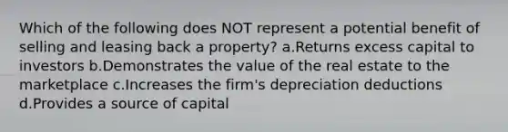 Which of the following does NOT represent a potential benefit of selling and leasing back a property? a.Returns excess capital to investors b.Demonstrates the value of the real estate to the marketplace c.Increases the firm's depreciation deductions d.Provides a source of capital