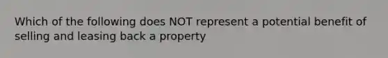 Which of the following does NOT represent a potential benefit of selling and leasing back a property