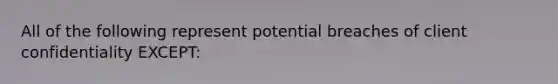 All of the following represent potential breaches of client confidentiality EXCEPT: