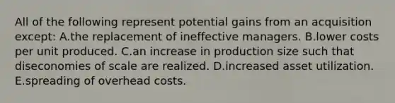 All of the following represent potential gains from an acquisition except: A.the replacement of ineffective managers. B.lower costs per unit produced. C.an increase in production size such that diseconomies of scale are realized. D.increased asset utilization. E.spreading of overhead costs.