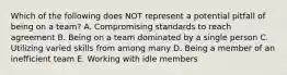 Which of the following does NOT represent a potential pitfall of being on a​ team? A. Compromising standards to reach agreement B. Being on a team dominated by a single person C. Utilizing varied skills from among many D. Being a member of an inefficient team E. Working with idle members