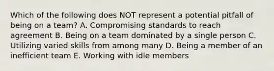 Which of the following does NOT represent a potential pitfall of being on a​ team? A. Compromising standards to reach agreement B. Being on a team dominated by a single person C. Utilizing varied skills from among many D. Being a member of an inefficient team E. Working with idle members