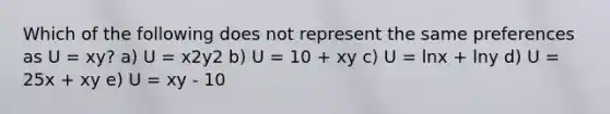 Which of the following does not represent the same preferences as U = xy? a) U = x2y2 b) U = 10 + xy c) U = lnx + lny d) U = 25x + xy e) U = xy - 10