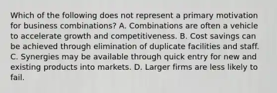 Which of the following does not represent a primary motivation for business combinations? A. Combinations are often a vehicle to accelerate growth and competitiveness. B. Cost savings can be achieved through elimination of duplicate facilities and staff. C. Synergies may be available through quick entry for new and existing products into markets. D. Larger firms are less likely to fail.