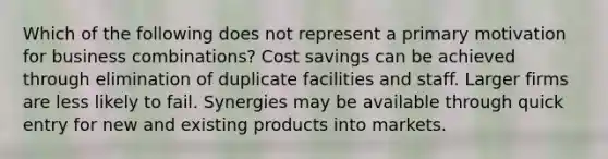 Which of the following does not represent a primary motivation for business combinations? Cost savings can be achieved through elimination of duplicate facilities and staff. Larger firms are less likely to fail. Synergies may be available through quick entry for new and existing products into markets.