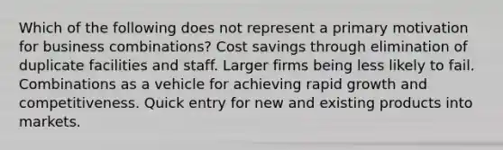 Which of the following does not represent a primary motivation for business combinations? Cost savings through elimination of duplicate facilities and staff. Larger firms being less likely to fail. Combinations as a vehicle for achieving rapid growth and competitiveness. Quick entry for new and existing products into markets.