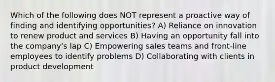 Which of the following does NOT represent a proactive way of finding and identifying opportunities? A) Reliance on innovation to renew product and services B) Having an opportunity fall into the company's lap C) Empowering sales teams and front-line employees to identify problems D) Collaborating with clients in product development