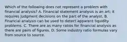 Which of the following does not represent a problem with financial analysis? A. Financial statement analysis is an art; it requires judgment decisions on the part of the analyst. B. Financial analysis can be used to detect apparent liquidity problems. C. There are as many ratios for financial analysis as there are pairs of figures. D. Some industry ratio formulas vary from source to source.