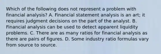 Which of the following does not represent a problem with financial analysis? A. Financial statement analysis is an art; it requires judgment decisions on the part of the analyst. B. Financial analysis can be used to detect apparent liquidity problems. C. There are as many ratios for financial analysis as there are pairs of figures. D. Some industry ratio formulas vary from source to source.