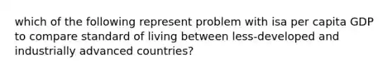 which of the following represent problem with isa per capita GDP to compare standard of living between less-developed and industrially advanced countries?