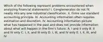 Which of the following represent problems encountered when analyzing financial statements? I. Conglomerates do not fit neatly into any one industrial classification. II. Firms use standard accounting principle. III. Accounting information often requires estimation and discretion. IV. Accounting information picture what has happened in the past and does not provide information about what will happen in the firm's future. A. I and II only B. II and IV only C. I, II, and III only D. I, III, and IV only E. I, II, III, and IV